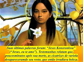 Suas últimas palavras foram: “Jesos Konoronkwa”
(“Jesus, eu te amo”). Testemunhas relatam que,
poucosminutos após sua morte, as cicatrizes de varíola
desapareceramde seu rosto, que então irradiava beleza.
 