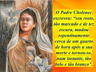 O Padre Cholenec
escreveu: “seu rosto,
tão marcado e de tez
escura, mudou
repentinamente
cerca de um quarto
de hora após a sua
morte e tornou-se,
num instante, tão
belo e tão branco”.
 