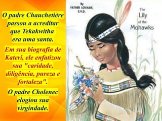 O padre Chauchetière
passou a acreditar
que Tekakwitha
era uma santa.
Em sua biografia de
Kateri, ele enfatizou
sua "caridade,
diligência, pureza e
fortaleza".
O padre Cholenec
elogiou sua
virgindade.
 