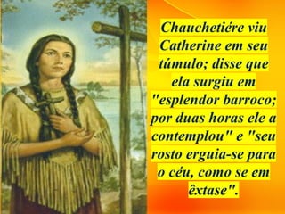 Chauchetiére viu
Catherine em seu
túmulo; disse que
ela surgiu em
"esplendor barroco;
por duas horas ele a
contemplou" e "seu
rosto erguia-se para
o céu, como se em
êxtase".
 