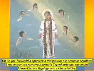 Diz-se que Tekakwitha apareceu a três pessoas nas semanas seguintes
à sua morte: sua mentora Anastasia Tegonhatsiongo, sua amiga
Marie-Therèse Tegaiaguenta e Chauchetière.
 