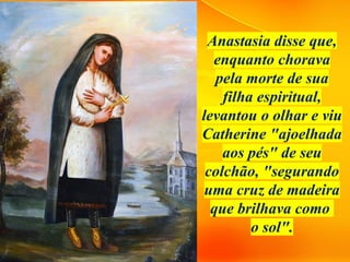 Anastasia disse que,
enquanto chorava
pela morte de sua
filha espiritual,
levantou o olhar e viu
Catherine "ajoelhada
aos pés" de seu
colchão, "segurando
uma cruz de madeira
que brilhava como
o sol".
 