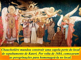 Chauchetière mandou construir uma capela perto do local
de sepultamento de Kateri. Por volta de 1684, começaram
as peregrinações para homenageá-la no local.
 