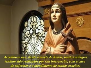 Acredita-se que, desde a morte de Kateri, muitos milagres
tenham sido realizados por sua intercessão, com a cura
de enfermos e o atendimento de muitas orações.
 