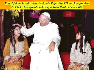 Kateri foi declarada Venerável pelo Papa Pio XII em 3 de janeiro
de 1943 e beatificada pelo Papa João Paulo II em 1980.
 
