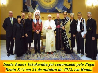 Santa Kateri Tekakwitha foi canonizada pelo Papa
Bento XVI em 21 de outubro de 2012, em Roma.
 