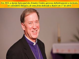 Em 2022, a Igreja Episcopal dos Estados Unidos aprovou definitivamente a inclusão,
no calendário litúrgico, de uma festa dedicada a Kateri em 17 de abril.
 