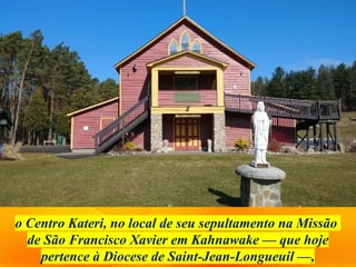 o Centro Kateri, no local de seu sepultamento na Missão
de São Francisco Xavier em Kahnawake — que hoje
pertence à Diocese de Saint-Jean-Longueuil —,
 
