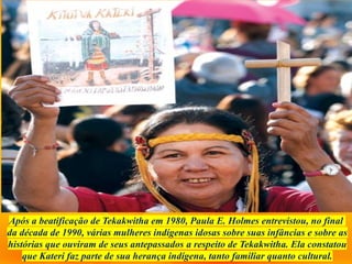 Após a beatificação de Tekakwitha em 1980, Paula E. Holmes entrevistou, no final
da década de 1990, várias mulheres indígenas idosas sobre suas infâncias e sobre as
histórias que ouviram de seus antepassados ​
​
a respeito de Tekakwitha. Ela constatou
que Kateri faz parte de sua herança indígena, tanto familiar quanto cultural.
 