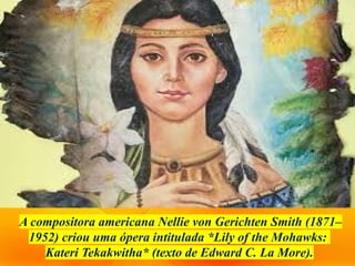 A compositora americana Nellie von Gerichten Smith (1871–
1952) criou uma ópera intitulada *Lily of the Mohawks:
Kateri Tekakwitha* (texto de Edward C. La More).
 