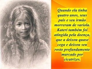 Quando ela tinha
quatro anos, seus
pais e seu irmão
morreram de varíola.
Kateri também foi
atingida pela doença,
que a deixou quase
cega e deixou seu
rosto profundamente
marcado por
cicatrizes.
 