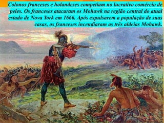 Colonos franceses e holandeses competiam no lucrativo comércio de
peles. Os franceses atacaram os Mohawk na região central do atual
estado de Nova York em 1666. Após expulsarem a população de suas
casas, os franceses incendiaram as três aldeias Mohawk.
 