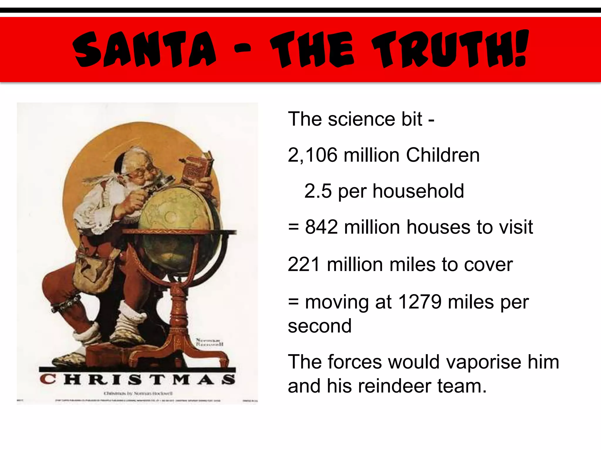Santa – The Truth!
        The science bit -
        2,106 million Children
         2.5 per household
        = 842 million houses to visit
        221 million miles to cover
        = moving at 1279 miles per
        second
        The forces would vaporise him
        and his reindeer team.
 