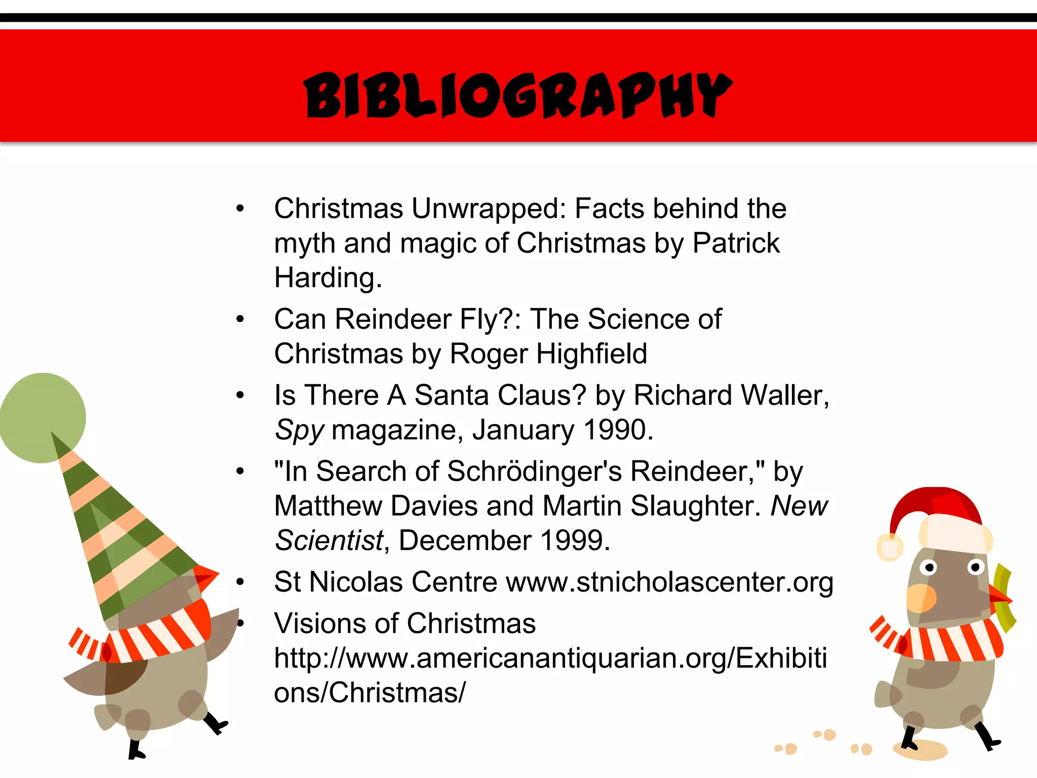 Bibliography
• Christmas Unwrapped: Facts behind the
  myth and magic of Christmas by Patrick
  Harding.
• Can Reindeer Fly?: The Science of
  Christmas by Roger Highfield
• Is There A Santa Claus? by Richard Waller,
  Spy magazine, January 1990.
• "In Search of Schrödinger's Reindeer," by
  Matthew Davies and Martin Slaughter. New
  Scientist, December 1999.
• St Nicolas Centre www.stnicholascenter.org
• Visions of Christmas
  http://www.americanantiquarian.org/Exhibiti
  ons/Christmas/
 