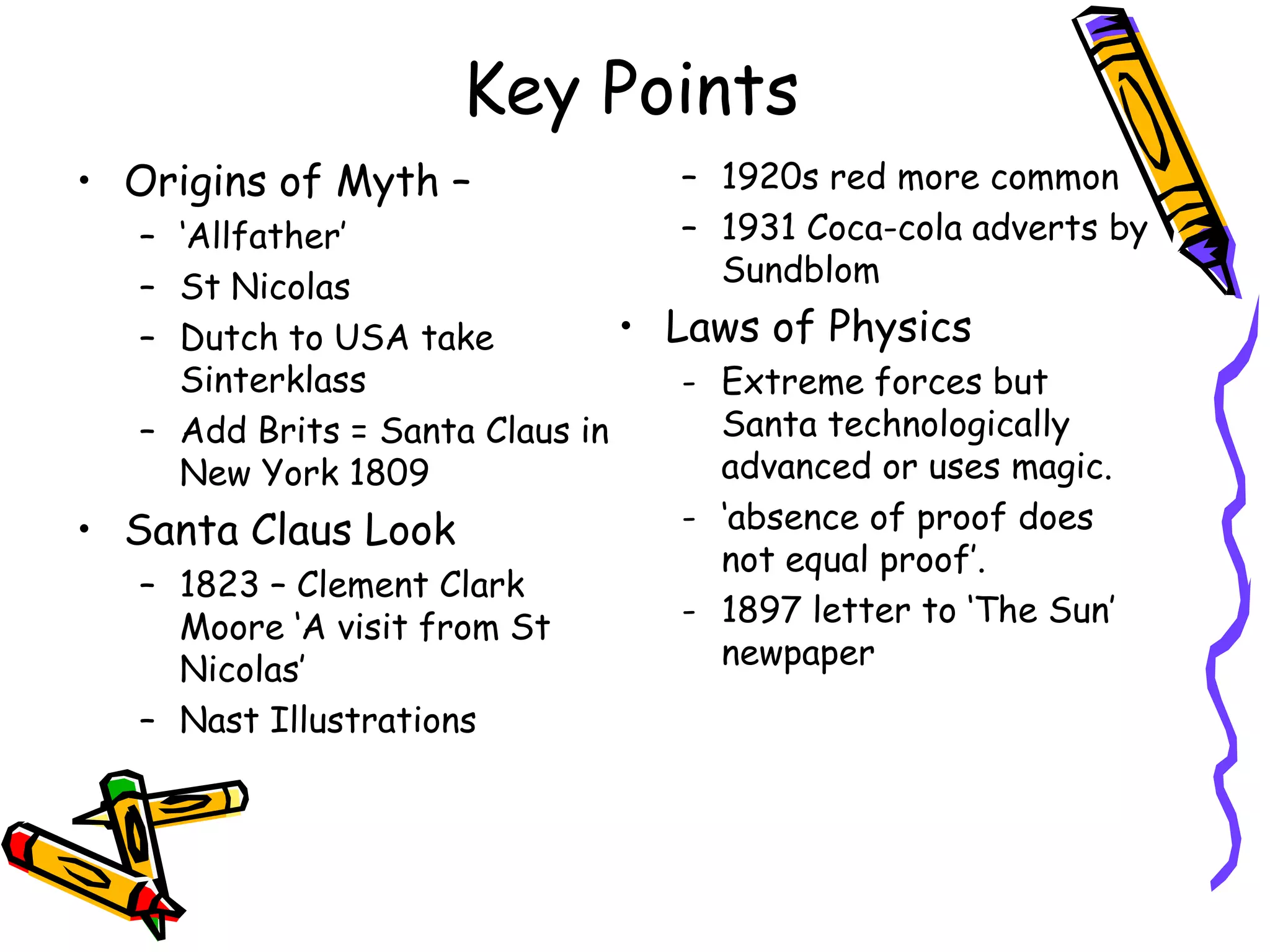 Key Points
• Origins of Myth –                – 1920s red more common
   – ‘Allfather’                   – 1931 Coca-cola adverts by
   – St Nicolas                      Sundblom
   – Dutch to USA take          • Laws of Physics
     Sinterklass                   - Extreme forces but
   – Add Brits = Santa Claus in      Santa technologically
     New York 1809                   advanced or uses magic.
• Santa Claus Look                 - ‘absence of proof does
                                     not equal proof’.
   – 1823 – Clement Clark
     Moore ‘A visit from St        - 1897 letter to ‘The Sun’
     Nicolas’                        newpaper
   – Nast Illustrations
 