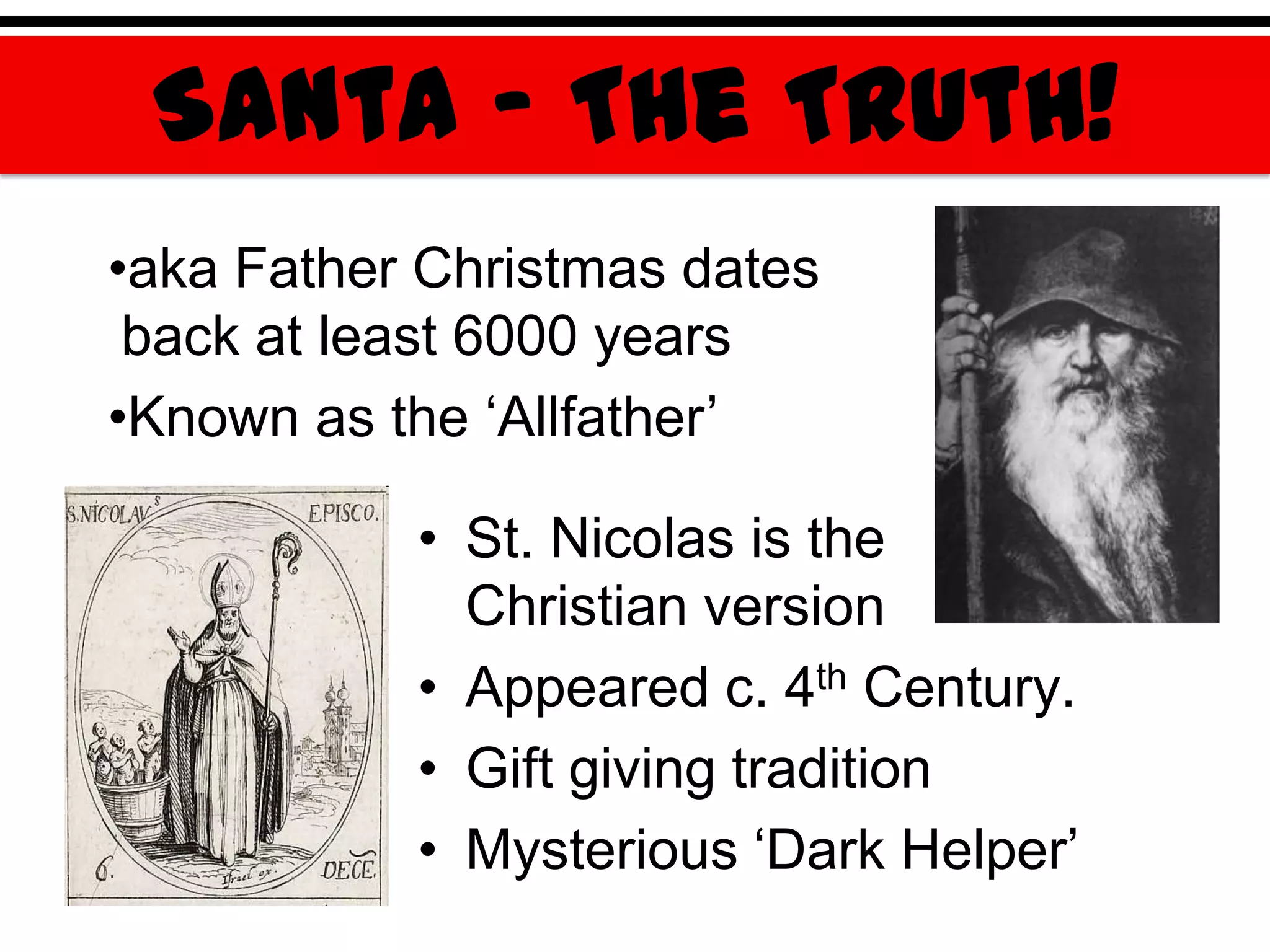 Santa – The Truth!
•aka Father Christmas dates
 back at least 6000 years
•Known as the „Allfather‟

           • St. Nicolas is the
             Christian version
           • Appeared c. 4th Century.
           • Gift giving tradition
           • Mysterious „Dark Helper‟
 