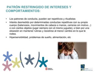 PATRÓN RESTRINGIDO DE INTERESES Y
COMPORTAMIENTOS:
• Los patrones de conducta, pueden ser repetitivos y ritualistas
• Interés desmedido por determinadas conductas repetitivas con su propio
cuerpo (balanceos, movimientos de cabeza o manos, carreras sin motivo...)
o con ciertos objetos (jugar siempre con el mismo juguete), o bien por una
obsesión en mantener rutinas y resistirse al menor cambio en lo que le
rodea.
• Hipersensibilidad, problemas de sueño, alimentación, etc
 