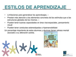ESTILOS DE APRENDIZAJE
• Limitaciones para generalizar los aprendizajes. –
• Prestan más atención a los elementos concretos de los estímulos que a las
estructuras globales de los mismos. –
• Pueden tener buenas capacidades en área viso-espaciales, pensamiento
visual
• Pueden tener conductas estereotipadas o hipersensibilidad
Un porcentaje importante de estos alumnos y alumnas tienen retraso mental
asociado a su alteración autista.
 