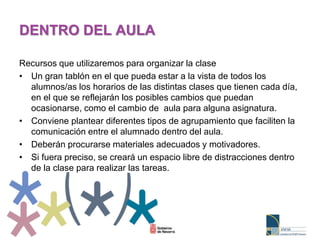 Recursos que utilizaremos para organizar la clase
• Un gran tablón en el que pueda estar a la vista de todos los
alumnos/as los horarios de las distintas clases que tienen cada día,
en el que se reflejarán los posibles cambios que puedan
ocasionarse, como el cambio de aula para alguna asignatura.
• Conviene plantear diferentes tipos de agrupamiento que faciliten la
comunicación entre el alumnado dentro del aula.
• Deberán procurarse materiales adecuados y motivadores.
• Si fuera preciso, se creará un espacio libre de distracciones dentro
de la clase para realizar las tareas.
DENTRO DEL AULA
 