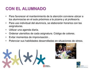 • Para favorecer el mantenimiento de la atención conviene ubicar a
los alumnos/as en el aula próximos a la pizarra y al profesor/a.
• Para uso individual del alumno/a, se elaborarán horarios con las
asignaturas.
• Utilizar una agenda diaria.
• Ordenar utensilios de cada asignatura. Código de colores.
• Evitar momentos de improvisación .
• Potenciar sus habilidades desarrolladas en situaciones de stress.
CON EL ALUMNADO
 