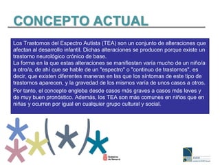 CONCEPTO ACTUAL
Los Trastornos del Espectro Autista (TEA) son un conjunto de alteraciones que
afectan al desarrollo infantil. Dichas alteraciones se producen porque existe un
trastorno neurológico crónico de base.
La forma en la que estas alteraciones se manifiestan varía mucho de un niño/a
a otro/a, de ahí que se hable de un "espectro" o "continuo de trastornos", es
decir, que existen diferentes maneras en las que los síntomas de este tipo de
trastornos aparecen, y la gravedad de los mismos varía de unos casos a otros.
Por tanto, el concepto engloba desde casos más graves a casos más leves y
de muy buen pronóstico. Además, los TEA son más comunes en niños que en
niñas y ocurren por igual en cualquier grupo cultural y social.
 