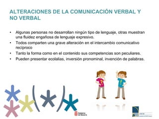 ALTERACIONES DE LA COMUNICACIÓN VERBAL Y
NO VERBAL
• Algunas personas no desarrollan ningún tipo de lenguaje, otras muestran
una fluidez engañosa de lenguaje expresivo.
• Todos comparten una grave alteración en el intercambio comunicativo
recíproco
• Tanto la forma como en el contenido sus competencias son peculiares.
• Pueden presentar ecolalias, inversión pronominal, invención de palabras.
 
