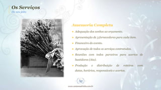 Os Serviços
Do seu jeito

Assessoria Completa
● Adequação dos sonhos ao orçamento.
● Apresentação de 3 fornecedores para cada item.
● Financeiro do evento.
● Aprovação de todos os serviços contratados.
● Reuniões com todos parceiros para acertos de
bastidores (Ata).
● Produção

e

distribuição

de

roteiros

datas, horários, responsáveis e acertos.

com

 