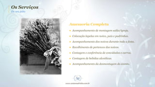 Os Serviços
Do seu jeito

Assessoria Completa
● Acompanhamento de montagem salão/igreja.
● Colocação lapelas em noivo, pais e padrinhos.
● Acompanhamento dos noivos durante toda a festa.
● Recolhimento de pertences dos noivos.
● Contagem e conferência de convidados e carros.
● Contagem de bebidas alcoólicas.
● Acompanhamento da desmontagem do evento.

 