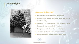 Os Serviços
Do seu jeito

Assessoria Parcial
● Aprovação de todos os serviços contratados.
● Reuniões com todos parceiros para acertos de
bastidores (Ata).
● Produção

e

distribuição

de

roteiros

datas, horários, responsáveis e acertos.
● Acompanhamento de montagem salão/igreja.
● Colocação lapelas em noivo, pais e padrinhos.

● Acompanhamento noivos durante toda a festa.

com

 