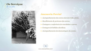 Os Serviços
Do seu jeito

Assessoria Parcial
● Acompanhamento dos noivos durante toda a festa.
● Recolhimento de pertences dos noivos.
● Contagem e conferência de convidados e carros.
● Contagem de bebidas alcoólicas.
● Acompanhamento da desmontagem do evento.

 