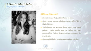 A Santa Madrinha
Um pouquinho sobre nós

Milena Moretti
● Nutricionista e Chef de Cozinha há 10 anos.
● Dentre os cursos que coleciona, estão: MBA-FGV, e
CASAR-Senac.
● Trabalhando em eventos desde 2007, tem como
paixão

tudo aquilo que se refere ao pré-

evento, além, é claro, do processo de montagem do
grande dia.
● Responsabilidade é a palavra que melhor a define.

 
