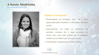 A Santa Madrinha
Um pouquinho sobre nós

Juliana Fernandes
● Fisioterapeuta de formação, mas

há 3 anos

apaixonada pelos bastidores e decorações de festas
sociais.
● Antenadíssima

em

todas

as

tendências

do

mercado, consegue dar o toque necessário ao
evento, bem como todo cuidado que os anfitriões
sonham em ter desde o pré até o pós-evento.
● Criatividade é a palavra que melhor a define.

 