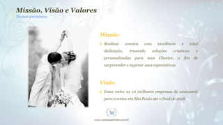 Missão, Visão e Valores
Nossas premissas

Missão
● Realizar
dedicação,

eventos

com

trazendo

personalizadas para

excelência
soluções

e

total

criativas

seus Clientes,

a

e

fim de

surpreender e superar suas expectativas.

Visão
● Estar entre as 10 melhores empresas de assessoria

para eventos em São Paulo até o final de 2018.

 