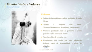 Missão, Visão e Valores
Nossas premissas

Valores
● Dedicação incondicional à plena satisfação de cada
Cliente.
● Carinho

e

respeito

com

todos:

Clientes, Colaboradores, Parceiros e Fornecedores.
● Promover facilidade para os parceiros e assim
garantir o total sucesso do evento.
● Fazer bem feito da primeira vez.
● Transformar

um

sonho

em

uma

celebração

delicada, cheia de personalidade e digna de
aplausos.

 