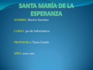 SANTA MARÍA DE LA ESPERANZA NOMBRE: Martin Sánchez CURSO: 3ro de Informática PROFESOR/a: Tania Cando AÑO: 2010-2011 