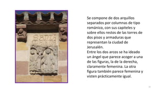 12
Se compone de dos arquillos
separados por columnas de tipo
románico, con sus capiteles y
sobre ellos restos de las torres de
dos pisos y armaduras que
representan la ciudad de
Jerusalén.
Entre los dos arcos se ha ideado
un ángel que parece acoger a una
de las figuras, la de la derecha,
claramente femenina. La otra
figura también parece femenina y
visten prácticamente igual.
 