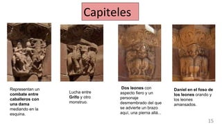 Representan un
combate entre
caballeros con
una dama
mediando en la
esquina.
Lucha entre
Grifo y otro
monstruo.
Daniel en el foso de
los leones orando y
los leones
amansados.
Dos leones con
aspecto fiero y un
personaje
desmembrado del que
se advierte un brazo
aquí, una pierna allá...
Capiteles
15
 