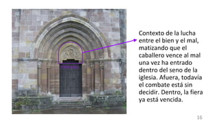 Contexto de la lucha
entre el bien y el mal,
matizando que el
caballero vence al mal
una vez ha entrado
dentro del seno de la
iglesia. Afuera, todavía
el combate está sin
decidir. Dentro, la fiera
ya está vencida.
TÍMPANO
16
 