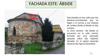 FACHADA ESTE: ÁBSIDE
Está dividido en tres calles por dos
pilastras-contrafuertes que no
llegan a la cornisa y una imposta
de rombos divide al ábside en dos
cuerpos.
La única ventana del ábside se
encuentra en la calle central,
formada por arco apuntado
apoyado sobre dos capiteles
labrados. En el capitel izquierdo
destacan dos figuras besándose.
Espacio
añadido
NAVE
ÚNICA
ÁBSIDE
19
 