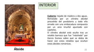 INTERIOR
Cubierta: tejado de madera a dos aguas.
Rematado por un cilindro absidal
precedido del presbiterio y todo ello
ornado con una embocadura compuesta
por un arco triunfal apuntado con
capiteles.
El cilindro absidal está oculto tras un
retablo barroco que fue "indultado" por
García Guinea sobre qué se debía de
hacer con estos retablos que ocultan
estos ábsides románicos.
Ábside 22
 