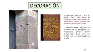 DECORACIÓN
La inscripción dice así : Era de
MCCXLI (año 1203 según el
calendario actual) esta iglesia de
Santa María, Pedro Quintana me
hizo. Padre nuestro por su alma.
La traducción de esta inscripción se
encuentra en la bibliografía del
desaparecido profesor García
Guinea, para quien este año
de 1203 sería el de la conclusión del
templo.
23
 