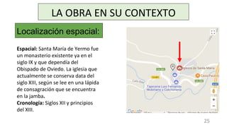 LA OBRA EN SU CONTEXTO
Localización espacial:
Espacial: Santa María de Yermo fue
un monasterio existente ya en el
siglo IX y que dependía del
Obispado de Oviedo. La iglesia que
actualmente se conserva data del
siglo XIII, según se lee en una lápida
de consagración que se encuentra
en la jamba.
Cronología: Siglos XII y principios
del XIII.
25
 
