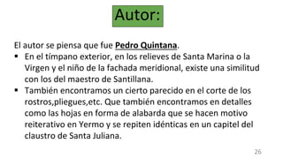 Autor:
El autor se piensa que fue Pedro Quintana.
 En el tímpano exterior, en los relieves de Santa Marina o la
Virgen y el niño de la fachada meridional, existe una similitud
con los del maestro de Santillana.
 También encontramos un cierto parecido en el corte de los
rostros,pliegues,etc. Que también encontramos en detalles
como las hojas en forma de alabarda que se hacen motivo
reiterativo en Yermo y se repiten idénticas en un capitel del
claustro de Santa Juliana.
26
 