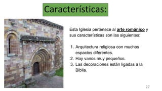 Características:
Esta Iglesia pertenece al arte románico y
sus características son las siguientes:
1. Arquitectura religiosa con muchos
espacios diferentes.
2. Hay vanos muy pequeños.
3. Las decoraciones están ligadas a la
Biblia.
27
 