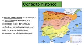 Contexto histórico:
El reinado de Fernando II se caracterizó por
su expansión por Extremadura, sus
disputas con el reino de Castilla, su
confesión de fueros (leyes propias de un
territorio) a varias ciudades y sus
concesiones a la iglesia compostelana.
28
 