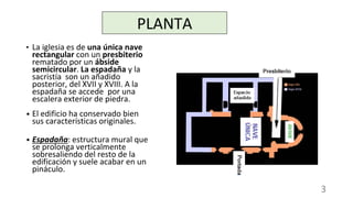 • La iglesia es de una única nave
rectangular con un presbiterio
rematado por un ábside
semicircular. La espadaña y la
sacristía son un añadido
posterior, del XVII y XVIII. A la
espadaña se accede por una
escalera exterior de piedra.
• El edificio ha conservado bien
sus características originales.
• Espadaña: estructura mural que
se prolonga verticalmente
sobresaliendo del resto de la
edificación y suele acabar en un
pináculo.
PLANTA
3
 