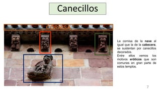 Canecillos
La cornisa de la nave al
igual que la de la cabecera,
se sustentan por canecillos
decorados.
Entre ellos vemos los
motivos eróticos que son
comunes en gran parte de
estos templos.
CORNISA
7
 