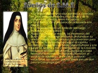 • El testimonio de una vida auténtica, centrada
en Dios; en comunidades de diálogo y de fe
compartida, insertas entre los pobres.
• Una formación y preparación adecuada a la
misión.
• La experiencia de un estilo de liderazgo
inclusivo y participativo.
Apasionadas por la misión, las Hermanas del
Buen Pastor, se comprometen a profundizar su
unidad, entrar en un proceso de conversión para
Re-fundar su vida religiosa según el espíritu
creativo y misionero de Santa María Eufrasia y a la
luz de la Justicia y Paz e integridad de la Creación,
revitalizar la vida comunitaria, asegurar a cada
hermana su formación integral, promover el
servicio de liderazgo, priorizar la pastoral
vocacional, reconocer que los laicos son un don
para la Congregación.
.
 