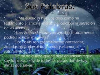 · “Mis queridas hijas, os dejo como mi
testamento el amor a la cruz y el celo por la salvación
de las almas”.
· “ Si os amáis siempre y os ayudáis mutuamente,
podréis realizar maravillas”.
· “Dos cosas son esencialmente necesarias,
amadas hijas: el espíritu interior y el amor al
sufrimiento”.
· “De mí no quiero que se diga en adelante que
soy francesa... soy de todos los países donde hay
almas que salvar”.
 