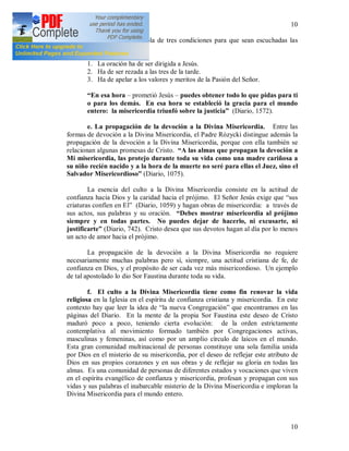 10
10
El Padre Rózycki habla de tres condiciones para que sean escuchadas las
oraciones de esa hora:
1. La oración ha de ser dirigida a Jesús.
2. Ha de ser rezada a las tres de la tarde.
3. Ha de apelar a los valores y meritos de la Pasión del Señor.
“En esa hora – prometió Jesús – puedes obtener todo lo que pidas para ti
o para los demás. En esa hora se estableció la gracia para el mundo
entero: la misericordia triunfó sobre la justicia” (Diario, 1572).
e. La propagación de la devoción a la Divina Misericordia. Entre las
formas de devoción a la Divina Misericordia, el Padre Rózycki distingue además la
propagación de la devoción a la Divina Misericordia, porque con ella también se
relacionan algunas promesas de Cristo. “A las almas que propagan la devoción a
Mi misericordia, las protejo durante toda su vida como una madre cariñosa a
su niño recién nacido y a la hora de la muerte no seré para ellas el Juez, sino el
Salvador Misericordioso” (Diario, 1075).
La esencia del culto a la Divina Misericordia consiste en la actitud de
confianza hacia Dios y la caridad hacia el prójimo. El Señor Jesús exige que “sus
criaturas confíen en El” (Diario, 1059) y hagan obras de misericordia: a través de
sus actos, sus palabras y su oración. “Debes mostrar misericordia al prójimo
siempre y en todas partes. No puedes dejar de hacerlo, ni excusarte, ni
justificarte” (Diario, 742). Cristo desea que sus devotos hagan al día por lo menos
un acto de amor hacia el prójimo.
La propagación de la devoción a la Divina Misericordia no requiere
necesariamente muchas palabras pero sí, siempre, una actitud cristiana de fe, de
confianza en Dios, y el propósito de ser cada vez más misericordioso. Un ejemplo
de tal apostolado lo dio Sor Faustina durante toda su vida.
f. El culto a la Divina Misericordia tiene como fin renovar la vida
religiosa en la Iglesia en el espíritu de confianza cristiana y misericordia. En este
contexto hay que leer la idea de “la nueva Congregación” que encontramos en las
páginas del Diario. En la mente de la propia Sor Faustina este deseo de Cristo
maduró poco a poco, teniendo cierta evolución: de la orden estrictamente
contemplativa al movimiento formado también por Congregaciones activas,
masculinas y femeninas, así como por un amplio círculo de laicos en el mundo.
Esta gran comunidad multinacional de personas constituye una sola familia unida
por Dios en el misterio de su misericordia, por el deseo de reflejar este atributo de
Dios en sus propios corazones y en sus obras y de reflejar su gloria en todas las
almas. Es una comunidad de personas de diferentes estados y vocaciones que viven
en el espíritu evangélico de confianza y misericordia, profesan y propagan con sus
vidas y sus palabras el inabarcable misterio de la Divina Misericordia e imploran la
Divina Misericordia para el mundo entero.
 